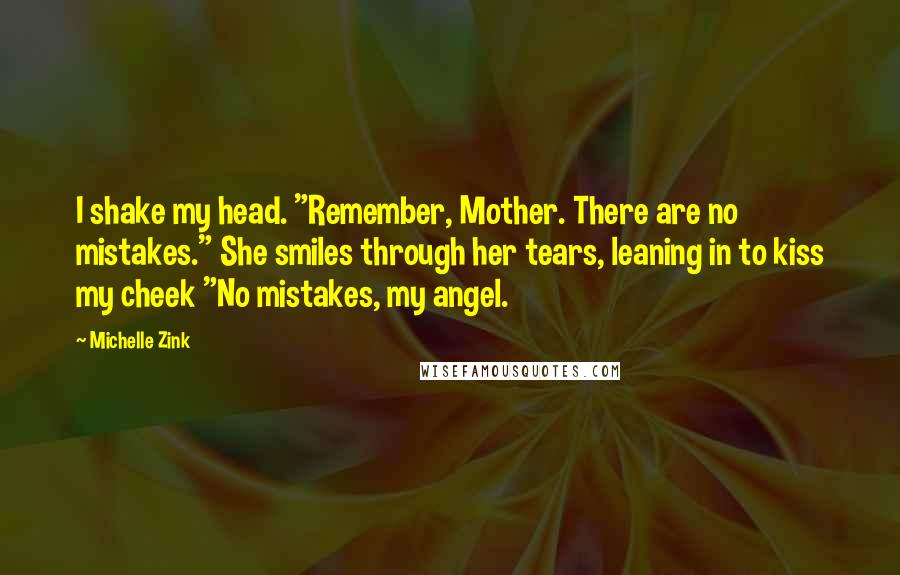 Michelle Zink Quotes: I shake my head. "Remember, Mother. There are no mistakes." She smiles through her tears, leaning in to kiss my cheek "No mistakes, my angel.