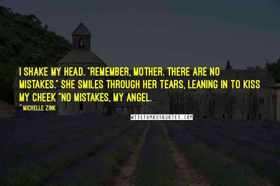 Michelle Zink Quotes: I shake my head. "Remember, Mother. There are no mistakes." She smiles through her tears, leaning in to kiss my cheek "No mistakes, my angel.