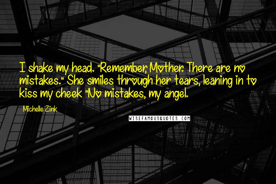 Michelle Zink Quotes: I shake my head. "Remember, Mother. There are no mistakes." She smiles through her tears, leaning in to kiss my cheek "No mistakes, my angel.