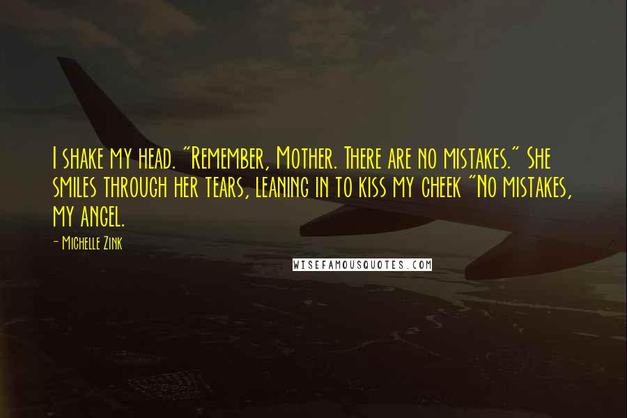 Michelle Zink Quotes: I shake my head. "Remember, Mother. There are no mistakes." She smiles through her tears, leaning in to kiss my cheek "No mistakes, my angel.