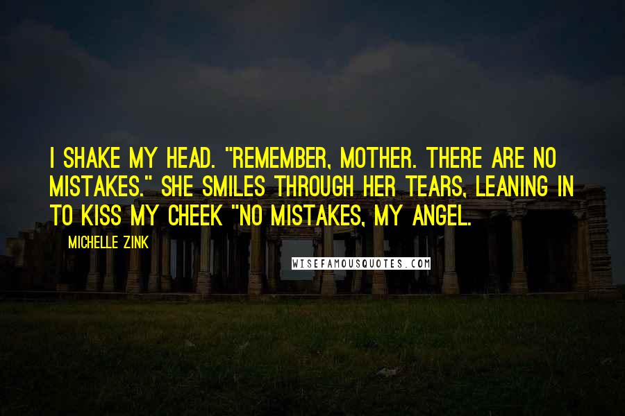 Michelle Zink Quotes: I shake my head. "Remember, Mother. There are no mistakes." She smiles through her tears, leaning in to kiss my cheek "No mistakes, my angel.