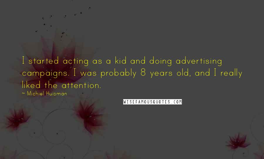 Michiel Huisman Quotes: I started acting as a kid and doing advertising campaigns. I was probably 8 years old, and I really liked the attention.