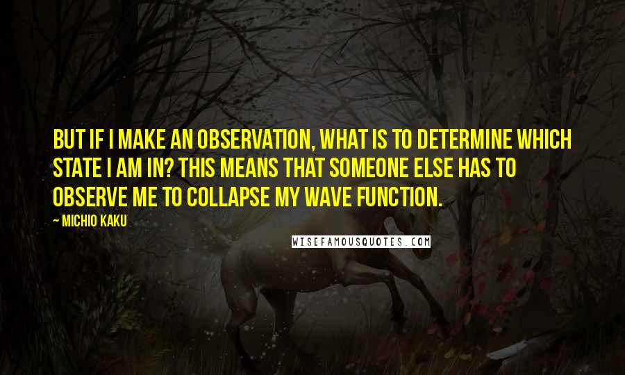 Michio Kaku Quotes: But if I make an observation, what is to determine which state I am in? This means that someone else has to observe me to collapse my wave function.