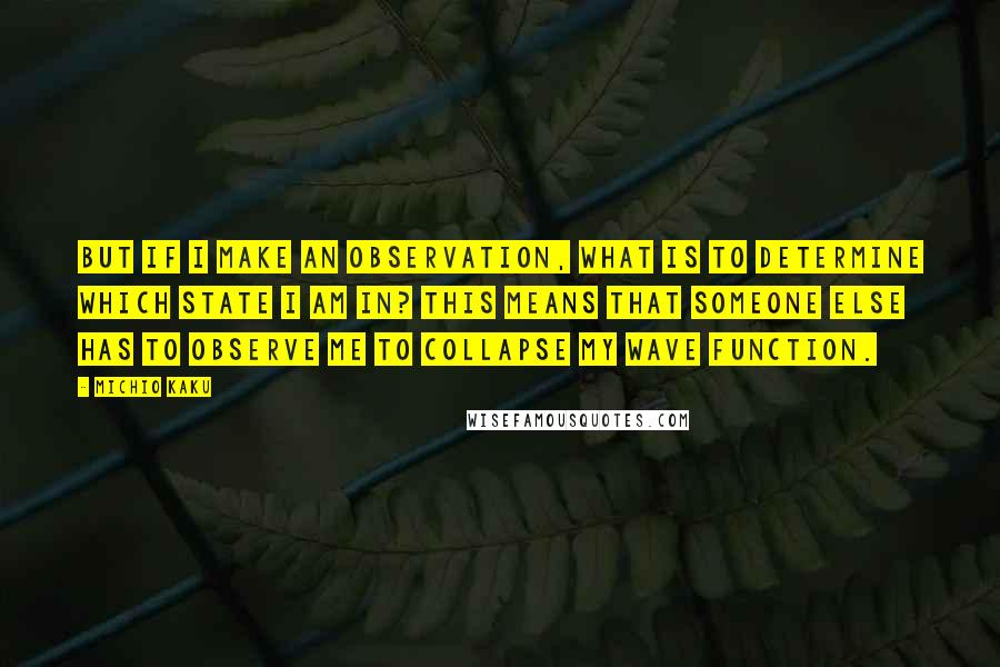 Michio Kaku Quotes: But if I make an observation, what is to determine which state I am in? This means that someone else has to observe me to collapse my wave function.