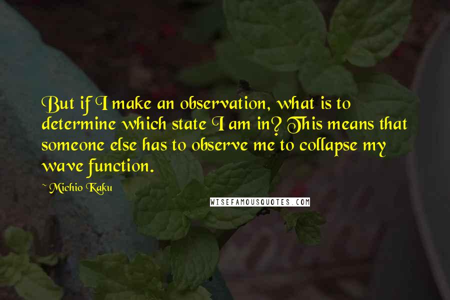 Michio Kaku Quotes: But if I make an observation, what is to determine which state I am in? This means that someone else has to observe me to collapse my wave function.