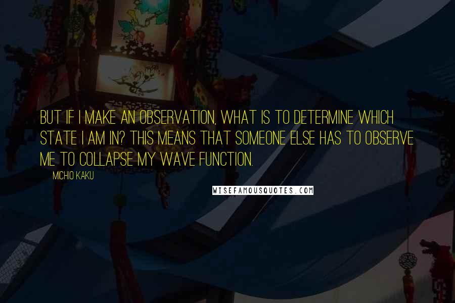 Michio Kaku Quotes: But if I make an observation, what is to determine which state I am in? This means that someone else has to observe me to collapse my wave function.