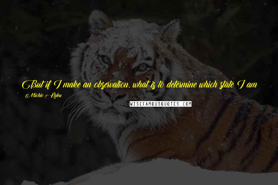 Michio Kaku Quotes: But if I make an observation, what is to determine which state I am in? This means that someone else has to observe me to collapse my wave function.