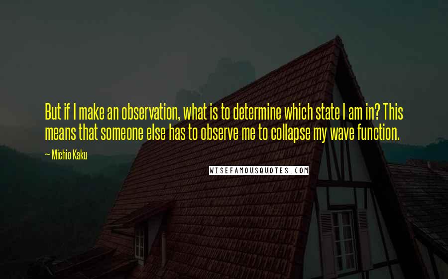 Michio Kaku Quotes: But if I make an observation, what is to determine which state I am in? This means that someone else has to observe me to collapse my wave function.