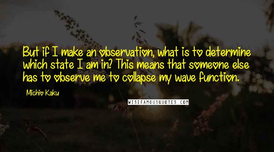 Michio Kaku Quotes: But if I make an observation, what is to determine which state I am in? This means that someone else has to observe me to collapse my wave function.