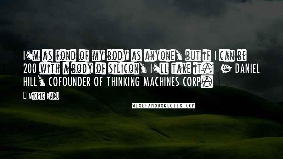 Michio Kaku Quotes: I'm as fond of my body as anyone, but if I can be 200 with a body of silicon, I'll take it. - DANIEL HILL, COFOUNDER OF THINKING MACHINES CORP.