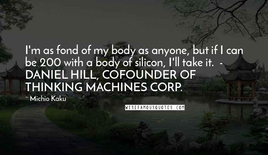 Michio Kaku Quotes: I'm as fond of my body as anyone, but if I can be 200 with a body of silicon, I'll take it. - DANIEL HILL, COFOUNDER OF THINKING MACHINES CORP.