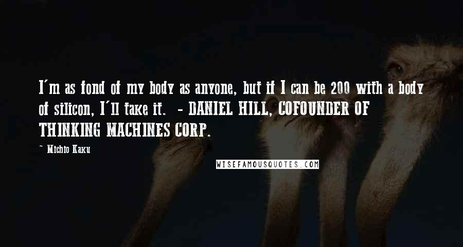 Michio Kaku Quotes: I'm as fond of my body as anyone, but if I can be 200 with a body of silicon, I'll take it. - DANIEL HILL, COFOUNDER OF THINKING MACHINES CORP.