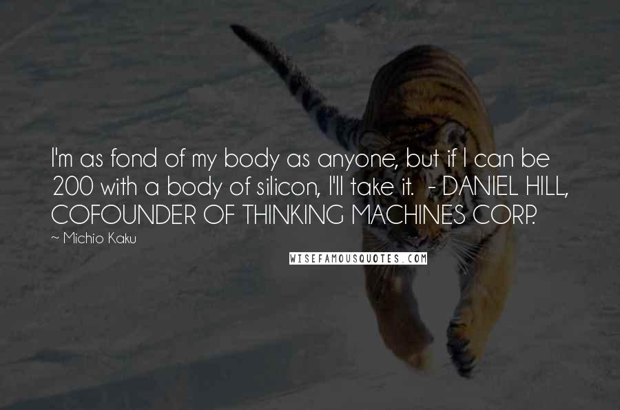 Michio Kaku Quotes: I'm as fond of my body as anyone, but if I can be 200 with a body of silicon, I'll take it. - DANIEL HILL, COFOUNDER OF THINKING MACHINES CORP.