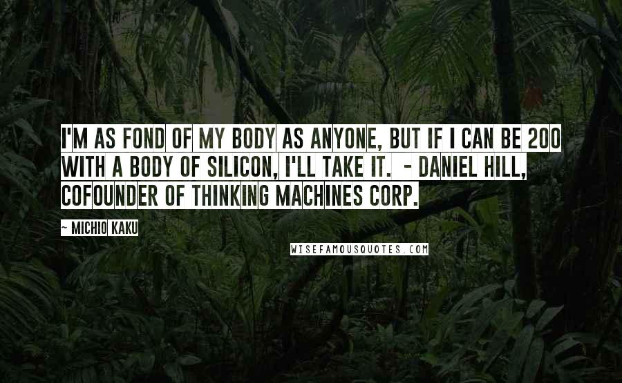 Michio Kaku Quotes: I'm as fond of my body as anyone, but if I can be 200 with a body of silicon, I'll take it. - DANIEL HILL, COFOUNDER OF THINKING MACHINES CORP.
