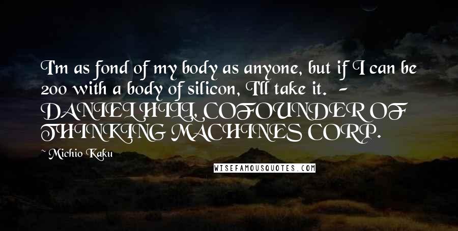 Michio Kaku Quotes: I'm as fond of my body as anyone, but if I can be 200 with a body of silicon, I'll take it. - DANIEL HILL, COFOUNDER OF THINKING MACHINES CORP.