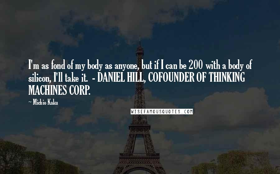 Michio Kaku Quotes: I'm as fond of my body as anyone, but if I can be 200 with a body of silicon, I'll take it. - DANIEL HILL, COFOUNDER OF THINKING MACHINES CORP.
