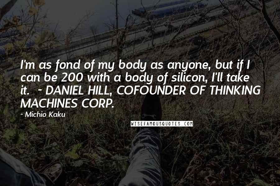 Michio Kaku Quotes: I'm as fond of my body as anyone, but if I can be 200 with a body of silicon, I'll take it. - DANIEL HILL, COFOUNDER OF THINKING MACHINES CORP.