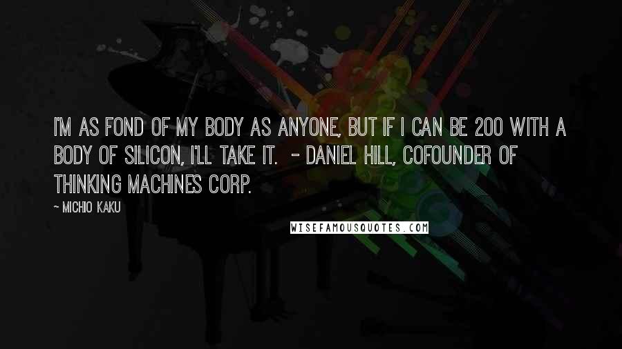 Michio Kaku Quotes: I'm as fond of my body as anyone, but if I can be 200 with a body of silicon, I'll take it. - DANIEL HILL, COFOUNDER OF THINKING MACHINES CORP.