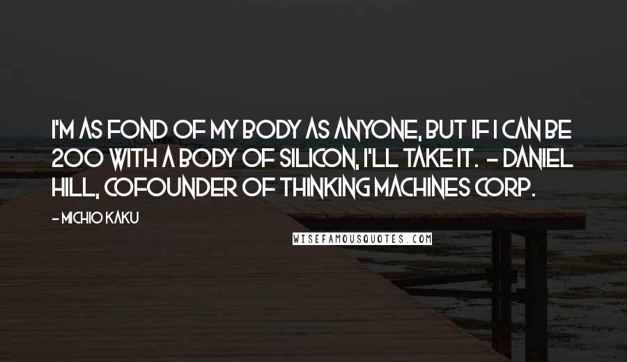 Michio Kaku Quotes: I'm as fond of my body as anyone, but if I can be 200 with a body of silicon, I'll take it. - DANIEL HILL, COFOUNDER OF THINKING MACHINES CORP.