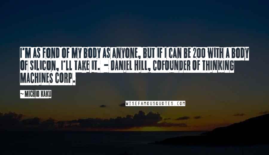 Michio Kaku Quotes: I'm as fond of my body as anyone, but if I can be 200 with a body of silicon, I'll take it. - DANIEL HILL, COFOUNDER OF THINKING MACHINES CORP.
