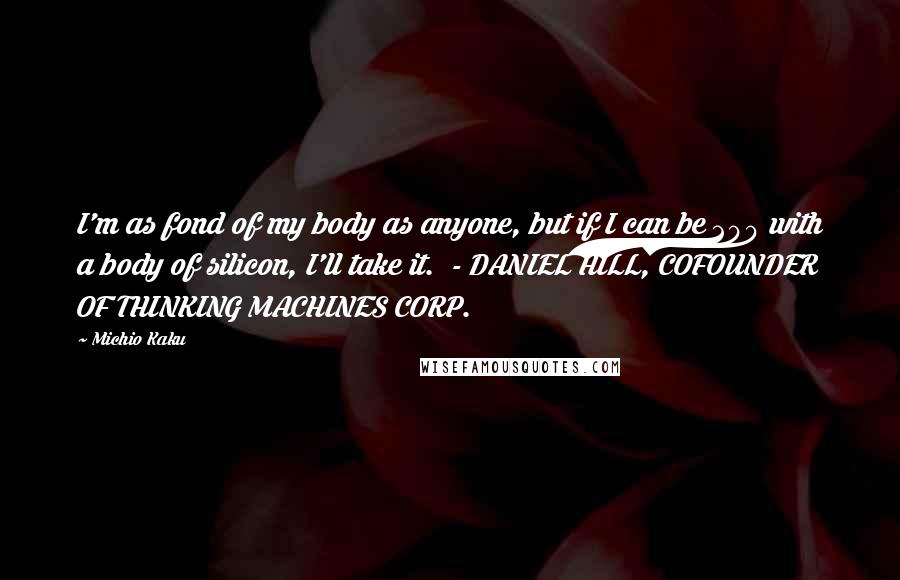 Michio Kaku Quotes: I'm as fond of my body as anyone, but if I can be 200 with a body of silicon, I'll take it. - DANIEL HILL, COFOUNDER OF THINKING MACHINES CORP.