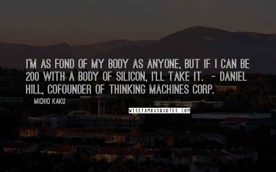Michio Kaku Quotes: I'm as fond of my body as anyone, but if I can be 200 with a body of silicon, I'll take it. - DANIEL HILL, COFOUNDER OF THINKING MACHINES CORP.