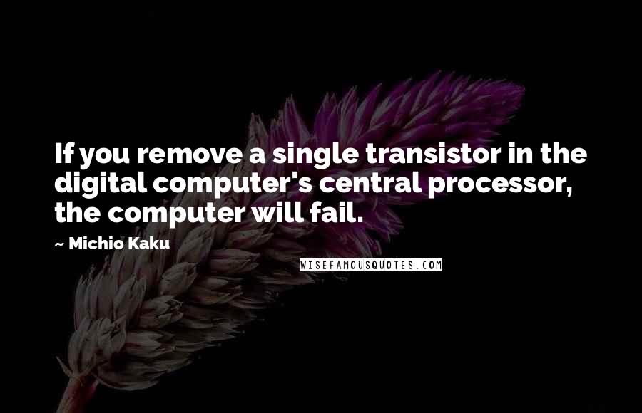 Michio Kaku Quotes: If you remove a single transistor in the digital computer's central processor, the computer will fail.