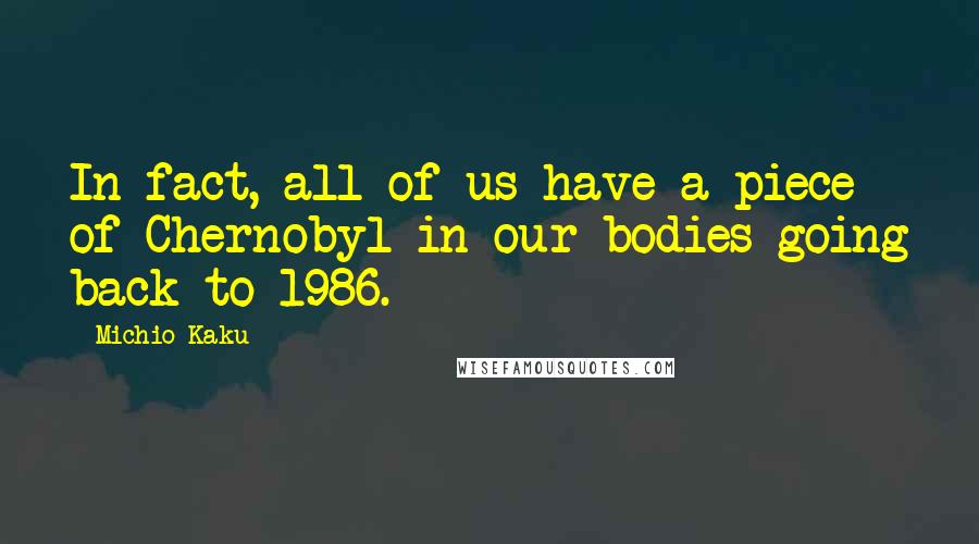 Michio Kaku Quotes: In fact, all of us have a piece of Chernobyl in our bodies going back to 1986.