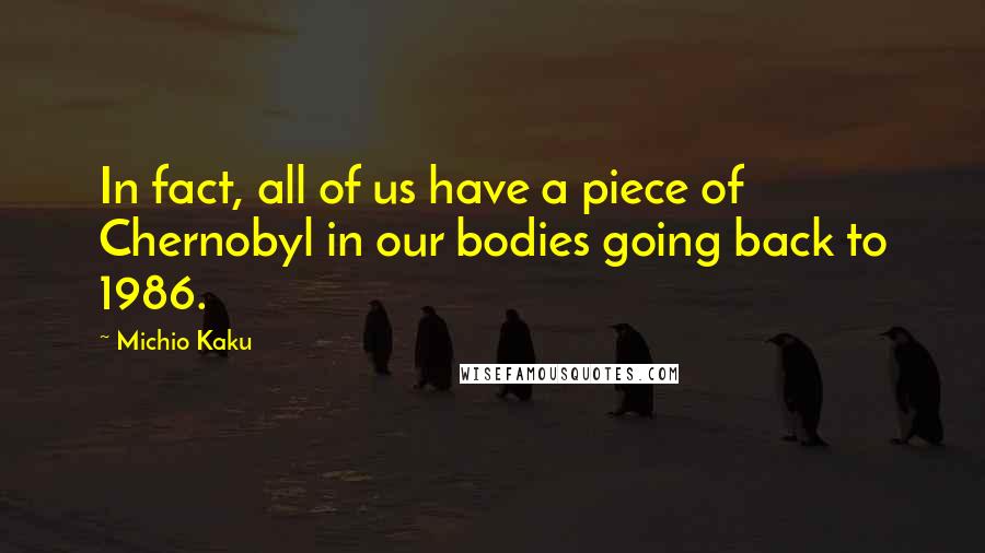 Michio Kaku Quotes: In fact, all of us have a piece of Chernobyl in our bodies going back to 1986.