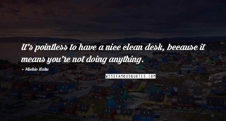 Michio Kaku Quotes: It's pointless to have a nice clean desk, because it means you're not doing anything.