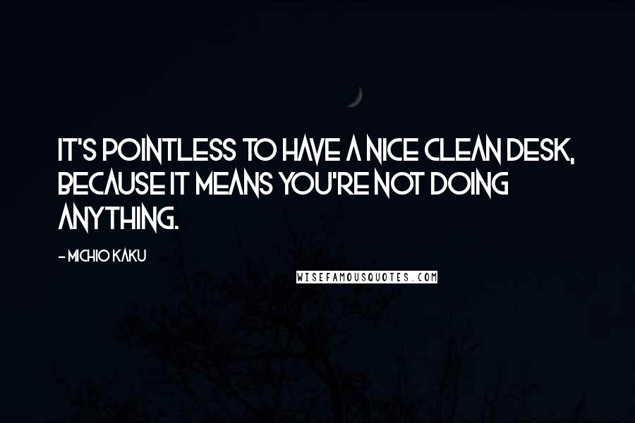 Michio Kaku Quotes: It's pointless to have a nice clean desk, because it means you're not doing anything.