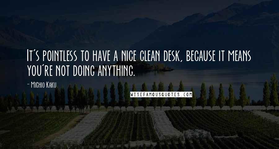 Michio Kaku Quotes: It's pointless to have a nice clean desk, because it means you're not doing anything.