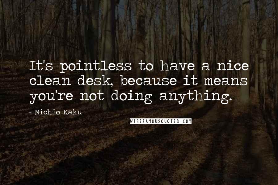 Michio Kaku Quotes: It's pointless to have a nice clean desk, because it means you're not doing anything.