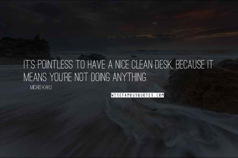 Michio Kaku Quotes: It's pointless to have a nice clean desk, because it means you're not doing anything.