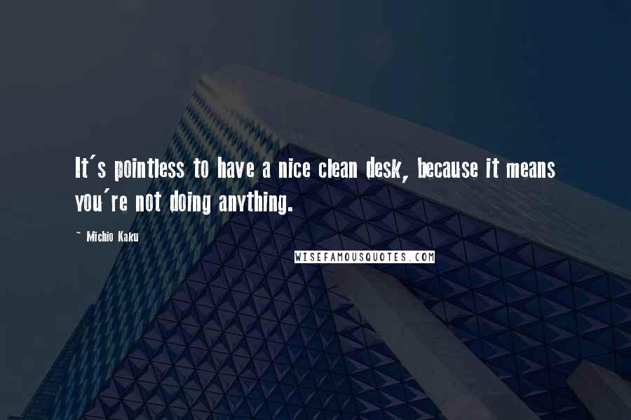 Michio Kaku Quotes: It's pointless to have a nice clean desk, because it means you're not doing anything.