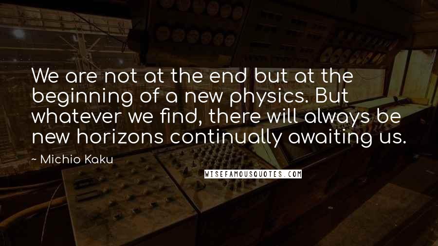 Michio Kaku Quotes: We are not at the end but at the beginning of a new physics. But whatever we find, there will always be new horizons continually awaiting us.