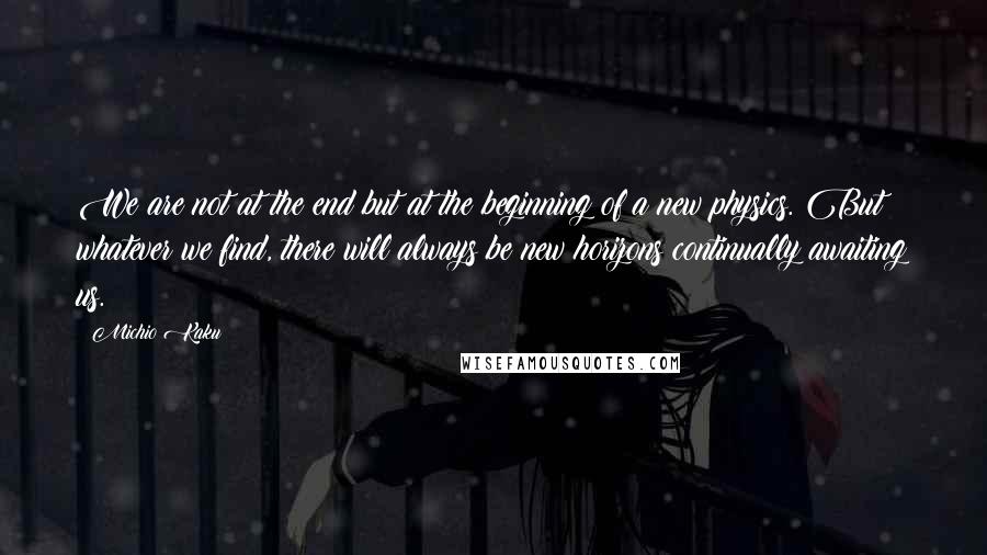 Michio Kaku Quotes: We are not at the end but at the beginning of a new physics. But whatever we find, there will always be new horizons continually awaiting us.