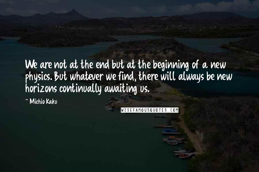 Michio Kaku Quotes: We are not at the end but at the beginning of a new physics. But whatever we find, there will always be new horizons continually awaiting us.