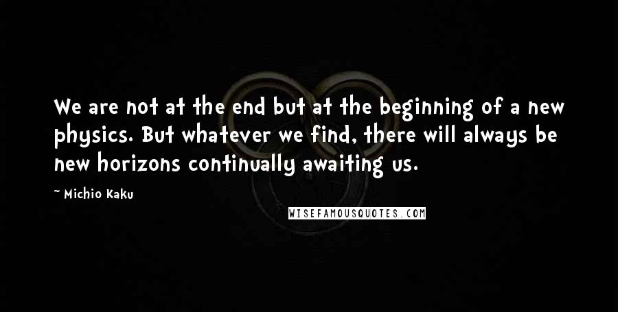 Michio Kaku Quotes: We are not at the end but at the beginning of a new physics. But whatever we find, there will always be new horizons continually awaiting us.