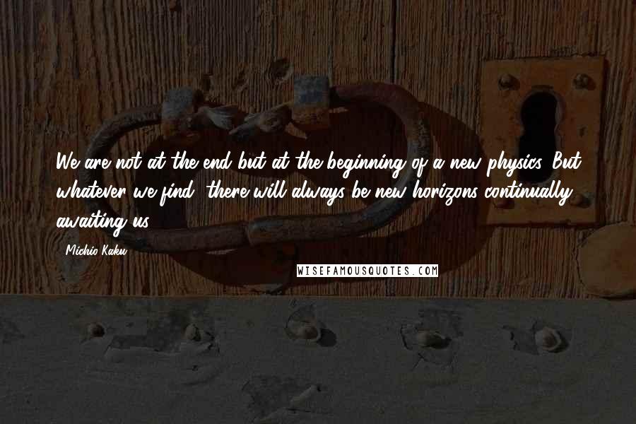 Michio Kaku Quotes: We are not at the end but at the beginning of a new physics. But whatever we find, there will always be new horizons continually awaiting us.