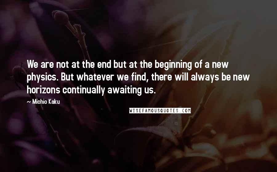 Michio Kaku Quotes: We are not at the end but at the beginning of a new physics. But whatever we find, there will always be new horizons continually awaiting us.