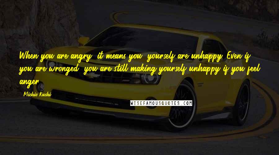 Michio Kushi Quotes: When you are angry, it means you, yourself are unhappy. Even if you are wronged, you are still making yourself unhappy if you feel anger.