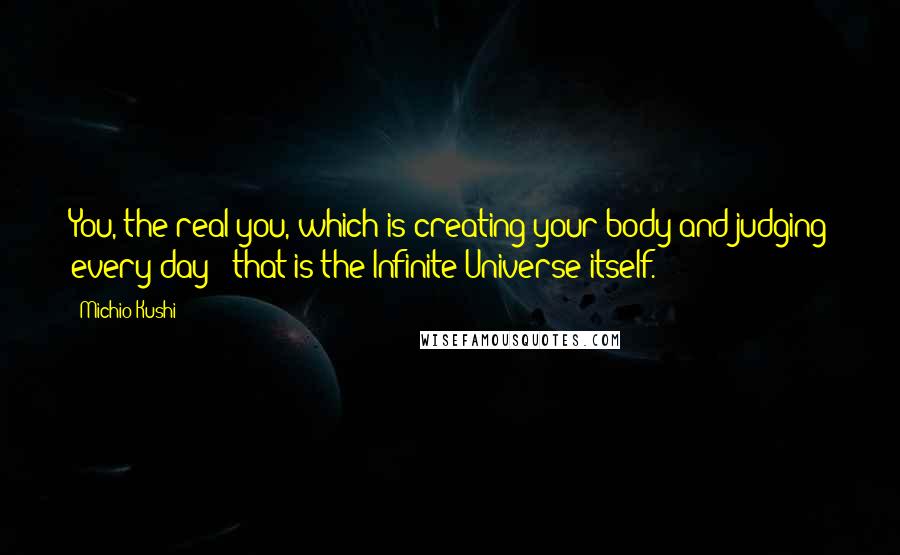 Michio Kushi Quotes: You, the real you, which is creating your body and judging every day - that is the Infinite Universe itself.