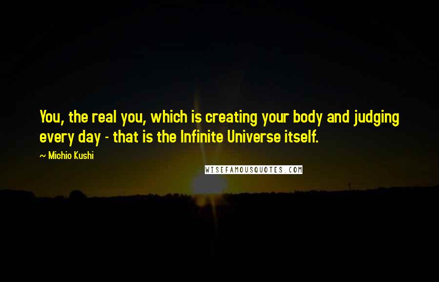 Michio Kushi Quotes: You, the real you, which is creating your body and judging every day - that is the Infinite Universe itself.