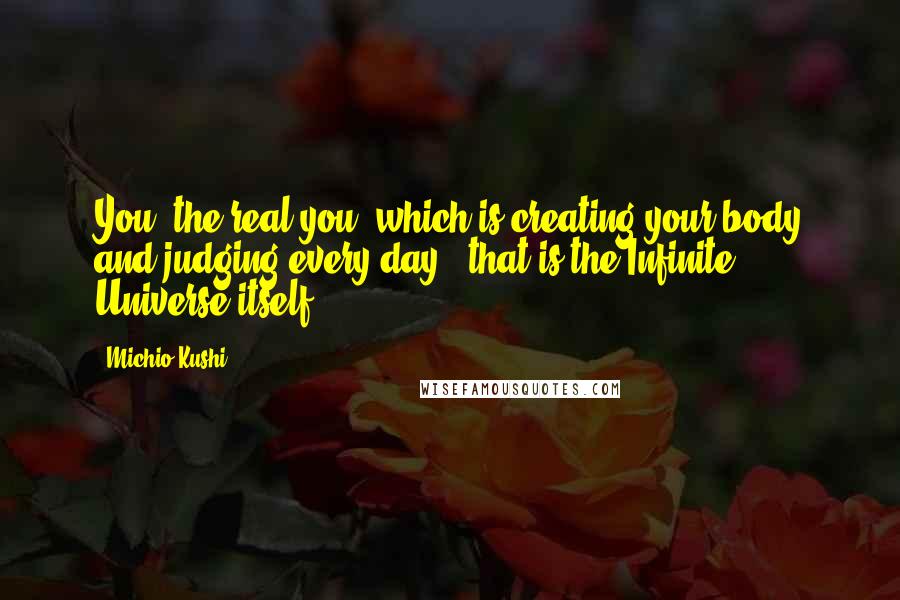 Michio Kushi Quotes: You, the real you, which is creating your body and judging every day - that is the Infinite Universe itself.