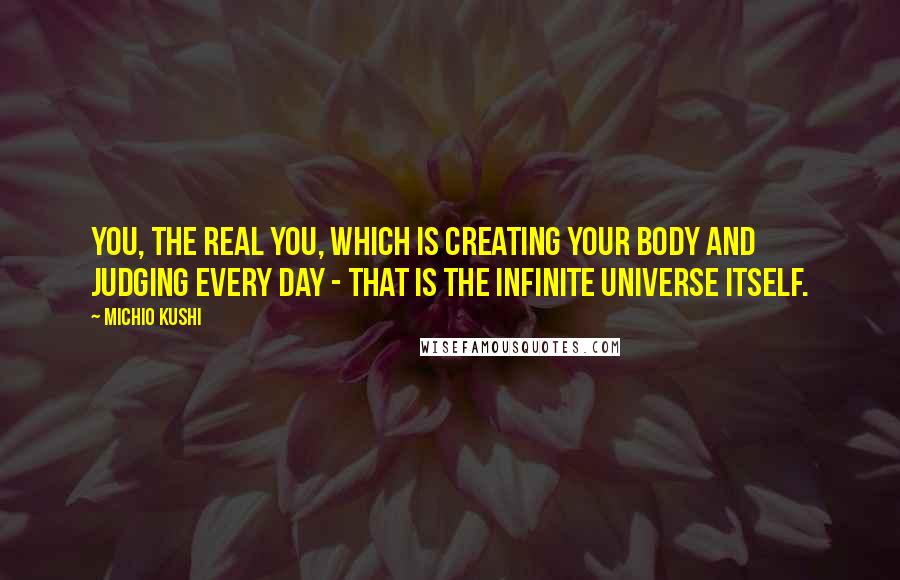 Michio Kushi Quotes: You, the real you, which is creating your body and judging every day - that is the Infinite Universe itself.