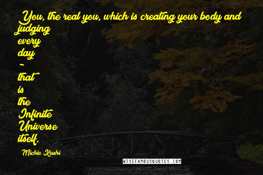 Michio Kushi Quotes: You, the real you, which is creating your body and judging every day - that is the Infinite Universe itself.