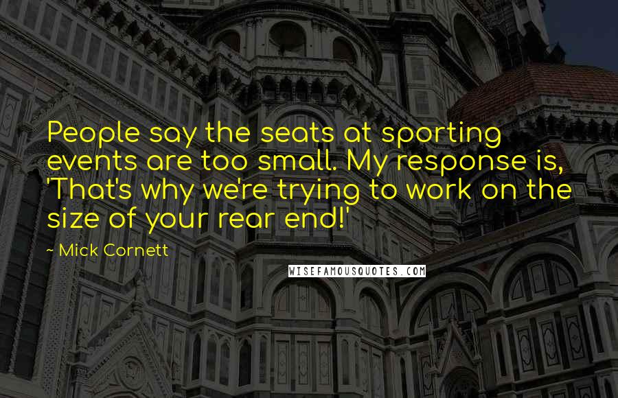 Mick Cornett Quotes: People say the seats at sporting events are too small. My response is, 'That's why we're trying to work on the size of your rear end!'