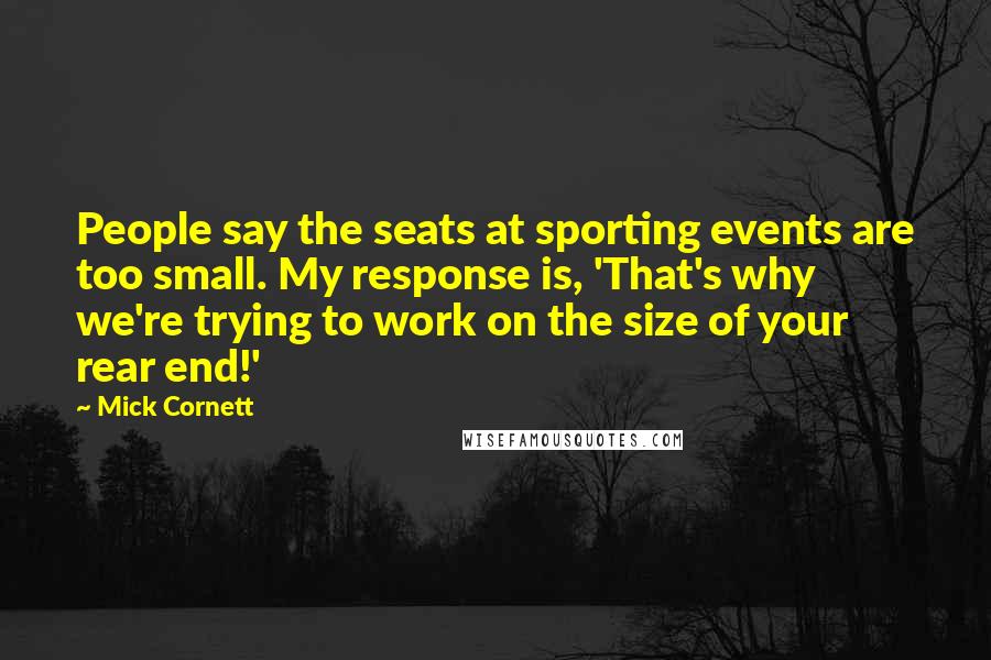 Mick Cornett Quotes: People say the seats at sporting events are too small. My response is, 'That's why we're trying to work on the size of your rear end!'