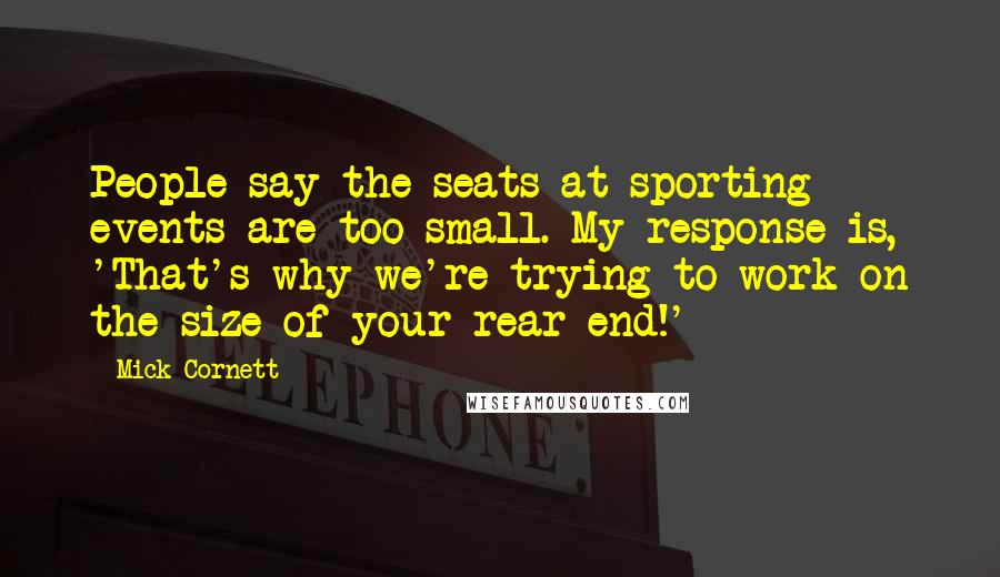 Mick Cornett Quotes: People say the seats at sporting events are too small. My response is, 'That's why we're trying to work on the size of your rear end!'